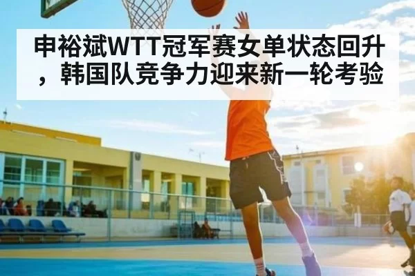 申裕斌WTT冠军赛女单状态回升，韩国队竞争力迎来新一轮考验