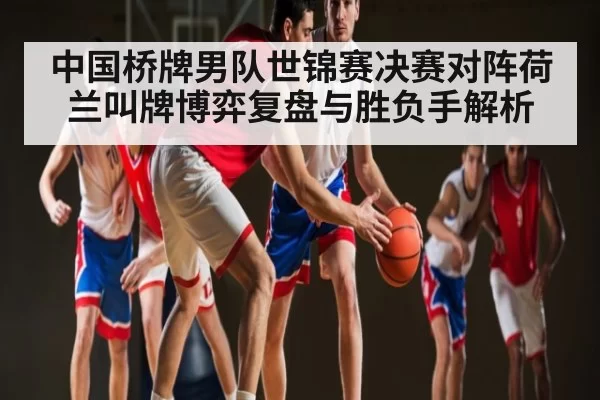 中国桥牌男队世锦赛决赛对阵荷兰叫牌博弈复盘与胜负手解析